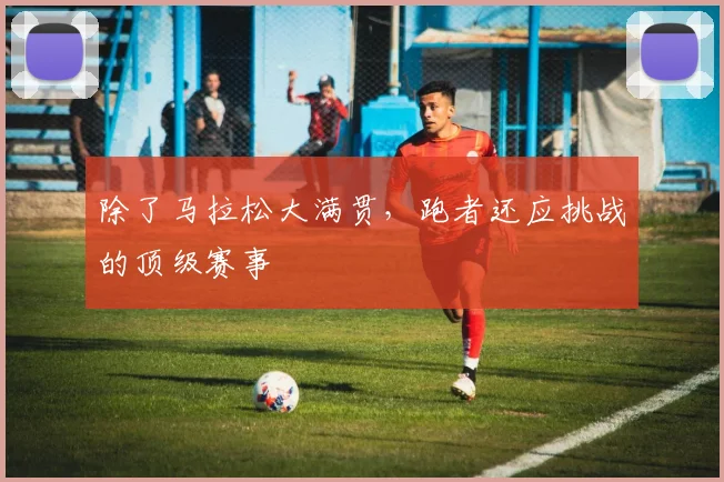 除了马拉松大满贯，跑者还应挑战的顶级赛事